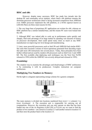 7
RISC and x86:
However, despite many successes, RISC has made less inroads into the
desktop PC and commodity server markets, where Intel's x86 platform remains the
dominant processor architecture (Intel is facing increased competition from AMD,but
even AMD's processor implement the x86 platform, or a 64-bit superset known as
(x86-64).There are three main reasons for this.
1. The very large base of proprietary PC applications are written for x86, whereas no
RISC platform has a similar installed base, and this means PC users were locked into
the x86.
2. Although RISC was indeed able to scale up in performance quite quickly and
cheaply, Intel took advantage of its large market by spending vast amounts of money
on processor development. Intel could spend many times as much as any RISC
manufacturer on improving low level design and manufacturing.
3. Later, more powerful processors such as Intel P6 and AMD K6 had similar RISC-
like units that executed a stream of micro-operations generated from decoding wages
that split most x86 instructions into several pieces. Today, these principles have been
further refined and are used by modern x86 processors such as Intel Core 2 and AMD
K8. The first available chip deploying such techniques was the Next Gen Nx586
released in 1994 (while the AMD K5 was severely delayed and released in 1995).
Examining:
The simplest way to examine the advantages and disadvantages of RISC architecture
is by contrasting it with its predecessor. Complex instruction set computer
architecture.
Multiplying Two Numbers in Memory:
On the right is a diagram representing storage scheme for a generic computer.
The main memory is divided into locations numbered from (row) 1 :( column) 1 to
(row) 6:(column) 4. The execution unit is responsible for carrying out all
computations. However, the execution unit can only operate on data that has been
loaded into one of the six Registers (A,B,C,D,E or F).Let's say we want to find the
product of two numbers - one stored in Location 2:3 and another stored in location 5:2
and then store the product back in the location 2:3.
 