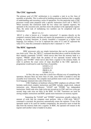 8
The CISC Approach:
The primacy goal of CISC architecture is to complete a task in as few lines of
assembly as possible. This is achieved by building processor hardware that is capable
of understanding and executing a series of operations. For this particular task a CISC
processor would come prepared with a specific instruction (we'll call it "MULT")
When executed, this instruction loads the two values into separate registers, the
operands in the execution unit, and then stores the product in the appropriate register.
Thus, the entire task of multiplying two numbers can be completed with one
instruction:
MULT 2:3, 5:2
MULT is what is known as a 'complex instruction". It operates directly on the
computer's memory banks and does not require the programmer to explicitly call any
loading or storing functions. It closely resembles a command in a higher level
language. For instance, if we let 'a' represent the value of 2:3 and "b" represent the
value of 5:2, then this command is identical to the C statement "a = a*b".
The RISC Approach:
RISC processors only use simple instructions that can be executed within
one clock cycle. Thus, the "MULT" command described above could be divided into
their separate commands "LOAD," which moves data from the memory bank to a
register, "PROD" which finds the product of two operands located within the
registers, and "STORE" which moves data from a register to the memory banks. In
order to perform the exact series of steps described in the CISC approach, a
programmer would need to code four lines of assembly:
LOAD A, 2:3
LOAD B, 5:2
PROD A, B
STORE 2:3, A
At first, this may seem like a much less efficient way of completing the
operation. Because there are more lines of code, more RAM is needed to store the
assembly level instruction. The compiler must perform more work to convert a high-
level language statement into code of this form.
CISC Emphasis on hardware whereas RISC emphasis on software. CISC
Includes multi-clock complex instructions and RISC includes single-clock, reduced
instruction only. Memory-Memory: "LOAD" and "STORE “are independent
instructions. Small code sizes, high cycles per second are in CISC and Low cycles per
second, large code sizes are there in the RISC. In CISC Transistors are used for
storing complex instructions and RISC spends more transistors on memory register.
Separating the "LOAD" and "STORE" instructions actually reduces the
amount of work that the computer must perform. After a CISC-style "MULT"
command is executed, the processor automatically erases the registers. If one of the
operands needs to be used for another computation, the processor must re-load the
data from the memory bank into a register. In RISC, the operand will remain in the
register until another value is loaded in its place.
 