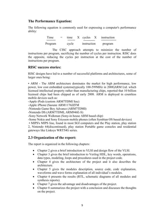 9
The Performance Equation:
The following equation is commonly used for expressing a computer's performance
ability:
Time = time X cycles X instruction
Program cycle instruction program
The CISC approach attempts to minimize the number of
instructions per program, sacrificing the number of cycles per instruction. RISC does
the opposite, reducing the cycles per instruction at the cost of the number of
instructions per program.
RISC success stories:
RISC designs have led to a number of successful platforms and architectures, some of
larger ones being:
• ARM - The ARM architecture dominates the market for high performance, low
power, low cost embedded systems(typically 100-599MHz in 2008)ARM Ltd. which
licensed intellectual property rather than manufacturing chips, reported that 10 billion
licensed chips had been chipped as of early 2008. ARM is deployed in countless
mobile devices such as:
-Apple iPods (custom ARM7TDMI Soc)
-Apple iPhone (Saoune ARM1176JZFM
-Nintendo Game Boy Advance (ARM7TDMI)
-Nintendo DS (ARM7TDMI, ARM946E-S)
-Sony Network Walkman (Sony-in house ARM based chip)
-Some Nokia and Sony Ericsson mobile phones (often Symbian OS based devices)
• MIPS's MIPS line, found in most SGI computers and the Play station, play station
2, Nintendo 64(discontinued), play station Portable game consoles and residential
gateways like Linksys WRT54G series.
2.3 Organization of the report:
The report is organized in the following chapters:
 Chapter 2 gives a brief introduction to VLSI and design flow of the VLSI.
 Chapter 3 gives the brief introduction to Verilog HDL, key words, operations,
data types, modeling, loops and procedures used in the project code.
 Chapter 4 gives the architecture of the project and it also describes the
architecture.
 Chapter 5 gives the modules description, source code, code explanation,
waveforms and wave forms explanation of all individual‟s modules.
 Chapter 6 presents the results (RTL, schematic diagrams of all modules and
synthesis reports).
 Chapter 7 gives the advantage and disadvantages of the project.
 Chapter 8 summarizes the project with a conclusion and discusses the thoughts
on the project.
 