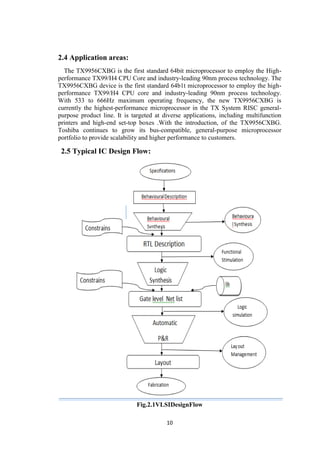 10
2.4 Application areas:
The TX9956CXBG is the first standard 64bit microprocessor to employ the High-
performance TX99/H4 CPU Core and industry-leading 90nm process technology. The
TX9956CXBG device is the first standard 64b1t microprocessor to employ the high-
performance TX99/H4 CPU core and industry-leading 90nm process technology.
With 533 to 666Hz maximum operating frequency, the new TX9956CXBG is
currently the highest-performance microprocessor in the TX System RISC general-
purpose product line. It is targeted at diverse applications, including multifunction
printers and high-end set-top boxes .With the introduction, of the TX9956CXBG.
Toshiba continues to grow its bus-compatible, general-purpose microprocessor
portfolio to provide scalability and higher performance to customers.
2.5 Typical IC Design Flow:
Fig.2.1VLSIDesignFlow
 