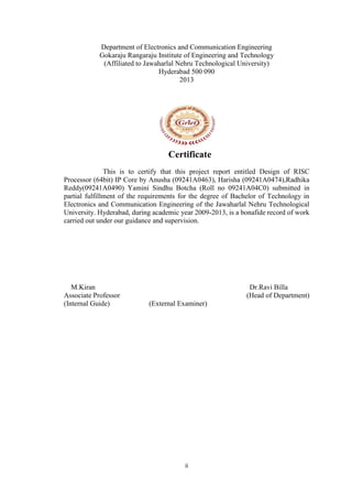 ii
Department of Electronics and Communication Engineering
Gokaraju Rangaraju Institute of Engineering and Technology
(Affiliated to Jawaharlal Nehru Technological University)
Hyderabad 500 090
2013
Certificate
This is to certify that this project report entitled Design of RISC
Processor (64bit) IP Core by Anusha (09241A0463), Harisha (09241A0474),Radhika
Reddy(09241A0490) Yamini Sindhu Botcha (Roll no 09241A04C0) submitted in
partial fulfillment of the requirements for the degree of Bachelor of Technology in
Electronics and Communication Engineering of the Jawaharlal Nehru Technological
University. Hyderabad, during academic year 2009-2013, is a bonafide record of work
carried out under our guidance and supervision.
M.Kiran Dr.Ravi Billa
Associate Professor (Head of Department)
(Internal Guide) (External Examiner)
 