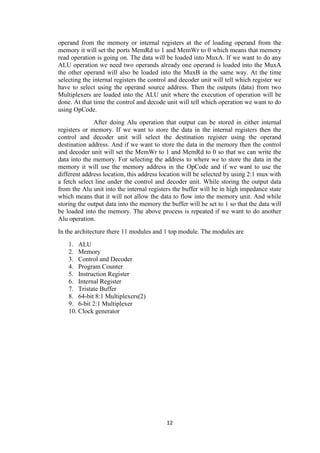 12
operand from the memory or internal registers at the of loading operand from the
memory it will set the ports MemRd to 1 and MemWr to 0 which means that memory
read operation is going on. The data will be loaded into MuxA. If we want to do any
ALU operation we need two operands already one operand is loaded into the MuxA
the other operand will also be loaded into the MuxB in the same way. At the time
selecting the internal registers the control and decoder unit will tell which register we
have to select using the operand source address. Then the outputs (data) from two
Multiplexers are loaded into the ALU unit where the execution of operation will be
done. At that time the control and decode unit will tell which operation we want to do
using OpCode.
After doing Alu operation that output can be stored in either internal
registers or memory. If we want to store the data in the internal registers then the
control and decoder unit will select the destination register using the operand
destination address. And if we want to store the data in the memory then the control
and decoder unit will set the MemWr to 1 and MemRd to 0 so that we can write the
data into the memory. For selecting the address to where we to store the data in the
memory it will use the memory address in the OpCode and if we want to use the
different address location, this address location will be selected by using 2:1 mux with
a fetch select line under the control and decoder unit. While storing the output data
from the Alu unit into the internal registers the buffer will be in high impedance state
which means that it will not allow the data to flow into the memory unit. And while
storing the output data into the memory the buffer will be set to 1 so that the data will
be loaded into the memory. The above process is repeated if we want to do another
Alu operation.
In the architecture there 11 modules and 1 top module. The modules are
1. ALU
2. Memory
3. Control and Decoder
4. Program Counter
5. Instruction Register
6. Internal Register
7. Tristate Buffer
8. 64-bit 8:1 Multiplexers(2)
9. 6-bit 2:1 Multiplexer
10. Clock generator
 