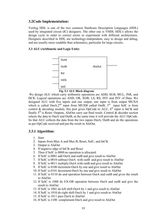 13
3.2Code Implementation:
Verilog HDL is one of the two common Hardware Description Languages (HDL)
used by integrated circuit (IC) designers. The other one is VHDL HDL's allows the
design cycle in order to correct errors or experiment with different architectures.
Designers described in HDL are technology-independent, easy to design and debug,
and are usually more readable than schematics, particular for large circuits.
3.3 ALU (Arithmetic and Logic Unit):
Fig. 5.1 ALU Block diagram
We design ALU which carry arithmetic operations are ADD, SUB, MUL, INR, and
DCR. Logical operations are AND, OR, XOR, LS, RS, INV and INV of Data. We
designed ALU with five inputs and one output, one input is from output MUXA
which is called OutA,2nd
input from MUXB called OutB, 3rd
input SelC is from
control & decoding module, this port gives OpCode to ALU, 4th
input is InClk and
finally 5th
is Reset. Outputs, AluOut carry out final result. Control & decoder section
selects the data to OutA and OutB, at the same time it will provide the ALU OpCode.
So that ALU collects the data from the two inputs OutA, OutB and do the operations
as per OpCode received and put the result in AluOut.
3.3.1 Algorithm:
1. Start
2. Inputs from Mux A and Mux B, Reset, SelC, and InClk
3. Output is AluOut
4. If negative edge of InClk and Reset
5. Then if SelC is 0000 no operation is allocated
6. If SelC is 0001 add OutA and outB and give result to AluOut
7. If SelC is 0010 subtract OutA with outB and give result to AluOut
8. If SelC is 0011 multiply OutA with outB and give result to AluOut
9. If SelC is 0100 increment OutA by one and give result to AluOut
10. If SelC is 0101 decrement OutA by one and give result to AluOut
11. If SelC is 0110 do and operation between OutA and outB and gives the result
to AluOut
12. If SelC is 1000 do EX-OR operation between OutA and outB and give the
result to AluOut
13. If SelC is 1001 do left shift OutA by 1 and give result to AluOut
14. If SelC is 1010 do right shift OutA by 1 and give result to AluOut
15. If SelC is 1011 pass OutA to AluOut
16. If SelC is 1100 complement OutA and give result to AluOut
OutA
OutB AluOut
Rst
InClk
SelC
 