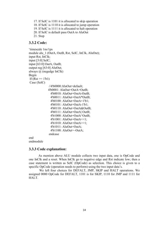 14
17. If SelC is 1101 it is allocated to skip operation
18. If SelC is 1110 it is allocated to jump operation
19. If SelC is 1111 it is allocated to halt operation
20. If SelC is default pass OutA to AluOut
21. Stop
3.3.2 Code:
„timescale 1ns/1ps
module alu_1 (OutA, OutB, Rst, SelC, InClk, AluOut);
input Rst, InClk;
input [3:0] SelC;
input [63:0] OutA, OutB;
output reg [63:0] AluOut;
always @ (negedge InClk)
Begin
If (Rst == 1'b1)
Case (SelC)
//4'b0000:AluOut=default;
4'b0001: AluOut=OutA+OutB;
4'b0010: AluOut=OutA-OutB;
4'b0011: AluOut=OutA*OutB;
4'b0100: AluOut=OutA+1'b1;
4'b0101: AluOut=OutA-1'b1;
4'b0110: AluOut=OutA&OutB;
4'b0111: AluOut=OutA| OutB;
4'b1000: AluOut=OutA^OutB;
4'b1001: AluOut=OutA<<1;
4'b1010: AluOut=OutA>>1;
4'b1011: AluOut=OutA;
4'b1100: AluOut=~OutA;
endcase
end
endmodule
3.3.3 Code explanation:
As mention above ALU module collects two input data, one is OpCode and
one InClk and a reset. When InClk go to negative edge and Rst indicate low; then a
case statement is written as SelC (OpCode) as selection. This choice is given to a
specific OpCode (operation needs to perform) using the two input data‟s.
We left four choices for DEFALT, JMP, SKIP and HALT operations. We
assigned 0000 OpCode for DEFALT, 1101 is for SKIP, 1110 for JMP and 1111 for
HALT.
 