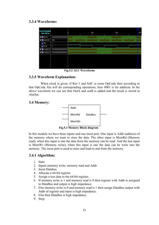 15
3.3.4 Waveforms:
Fig.5.2 ALU Waveforms
3.3.5 Waveform Explanation:
When clock is given, if Rst=1 and SelC is some OpCode then according to
that OpCode Alu will do corresponding operations, here 0001 is for addition. In the
above waveform we can see that OutA and outB is added and the result is stored in
AluOut.
3.4 Memory:
Fig.5.3 Memory Block diagram
In this module we have three inputs and one inout port. One input is Addr (address) of
the memory where we want to store the data. The other input is MemRd (Memory
read), when this input is one the data from the memory can be read. And the last input
is MemWr (Memory write), when this input is one the data can be write into the
memory. The inout port is used to store and load to and from the memory.
3.4.1 Algorithm:
1. Start
2. Inputs memory write, memory read and Addr.
3. Inout Databus.
4. Allocate a 64-bit register.
5. Assign a text data to the 64-bit register.
6. If memory write is 1 and memory read is 0 then register with Addr is assigned
to DataBus and output is high impedance.
7. Else memory write is 0 and memory read is 1 then assign DataBus output with
Addr of register and input is high impedance.
8. Else then DataBus is high impedance.
9. Stop.
Addr
MemRd DataBus
MemWr
 