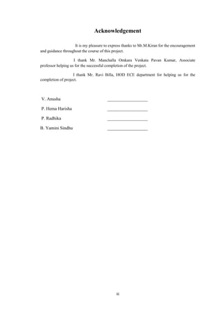 iii
Acknowledgement
It is my pleasure to express thanks to Mr.M.Kiran for the encouragement
and guidance throughout the course of this project.
I thank Mr. Manchalla Omkara Venkata Pavan Kumar, Associate
professor helping us for the successful completion of the project.
I thank Mr. Ravi Billa, HOD ECE department for helping us for the
completion of project.
V. Anusha __________________
P. Hema Harisha __________________
P. Radhika __________________
B. Yamini Sindhu __________________
 