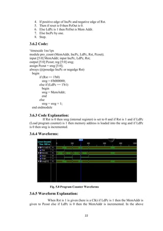 22
4. If positive edge of IncPc and negative edge of Rst.
5. Then if reset is 0 then PcOut is 0.
6. Else LdPc is 1 then PcOut is Mem Addr.
7. Else IncPc by one.
8. Stop.
3.6.2 Code:
„timescale 1ns/1ps
module pro_count (MemAddr, IncPc, LdPc, Rst, Pcout);
input [5:0] MemAddr; input IncPc, LdPc, Rst;
output [5:0] Pcout; reg [5:0] sreg;
assign Pcout = sreg [5:0];
always @(posedge IncPc or negedge Rst)
begin
if (Rst == 1'b0)
sreg = 6'b000000;
else if (LdPc == 1'b1)
begin
sreg = MemAddr;
end
else
sreg = sreg + 1;
end endmodule
3.6.3 Code Explanation:
If Rst is 0 then sreg (internal register) is set to 0 and if Rst is 1 and if LdPc
(Load program counter) is 1 then memory address is loaded into the sreg and if LdPc
is 0 then sreg is incremented.
3.6.4 Waveforms:
Fig. 5.8 Program Counter Waveforms
3.6.5 Waveform Explanation:
When Rst is 1 is given (here is a Clk) if LdPc is 1 then the MemAddr is
given to Pcout else if LdPc is 0 then the MemAddr is incremented. In the above
 