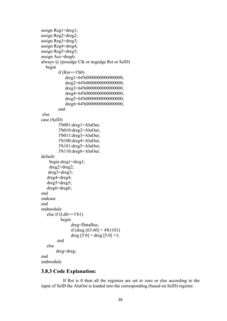 26
assign Reg1=dreg1;
assign Reg2=dreg2;
assign Reg3=dreg3;
assign Reg4=dreg4;
assign Reg5=dreg5;
assign Acc=dreg6;
always @ (posedge Clk or negedge Rst or SelD)
begin
if (Rst==1'b0)
dreg1=64'h0000000000000000;
dreg2=64'h0000000000000000;
dreg3=64'h0000000000000000;
dreg4=64'h0000000000000000;
dreg5=64'h0000000000000000;
dreg6=64'h0000000000000000;
end
else
case (SelD)
3'b001:dreg1=AluOut;
3'b010:dreg2=AluOut;
3'b011:dreg3=AluOut;
3'b100:dreg4=AluOut;
3'b101:dreg5=AluOut;
3'b110:dreg6=AluOut;
default:
begin dreg1=dreg1;
dreg2=dreg2;
dreg3=dreg3;
dreg4=dreg4;
dreg5=dreg5;
dreg6=dreg6;
end
endcase
end
endmodule
else if (LdIr==1'b1)
begin
dreg=DataBus;
if (dreg [63:60] = 4'b1101)
dreg [5:0] = dreg [5:0] +1;
end
else
dreg=dreg;
end
endmodule
3.8.3 Code Explanation:
If Rst is 0 then all the registers are set to zero or else according to the
input of SelD the AluOut is loaded into the corresponding (based on SelD) register.
 
