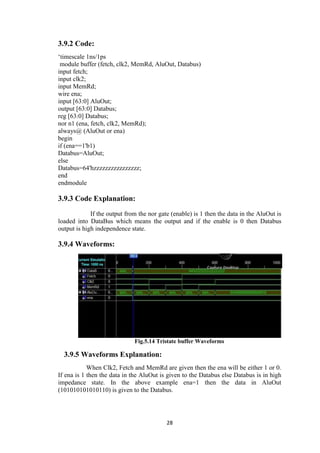28
3.9.2 Code:
„timescale 1ns/1ps
module buffer (fetch, clk2, MemRd, AluOut, Databus)
input fetch;
input clk2;
input MemRd;
wire ena;
input [63:0] AluOut;
output [63:0] Databus;
reg [63:0] Databus;
nor n1 (ena, fetch, clk2, MemRd);
always@ (AluOut or ena)
begin
if (ena==1'b1)
Databus=AluOut;
else
Databus=64'hzzzzzzzzzzzzzzzz;
end
endmodule
3.9.3 Code Explanation:
If the output from the nor gate (enable) is 1 then the data in the AluOut is
loaded into DataBus which means the output and if the enable is 0 then Databus
output is high independence state.
3.9.4 Waveforms:
Fig.5.14 Tristate buffer Waveforms
3.9.5 Waveforms Explanation:
When Clk2, Fetch and MemRd are given then the ena will be either 1 or 0.
If ena is 1 then the data in the AluOut is given to the Databus else Databus is in high
impedance state. In the above example ena=1 then the data in AluOut
(101010101010110) is given to the Databus.
 
