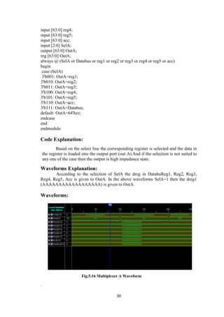 30
input [63:0] reg4;
input [63:0] reg5;
input [63:0] acc;
input [2:0] SelA;
output [63:0] OutA;
reg [63:0] OutA;
always @ (SelA or Databus or reg1 or reg2 or reg3 or reg4 or reg5 or acc)
begin
case (SelA)
3'b001: OutA=reg1;
3'b010: OutA=reg2;
3'b011: OutA=reg3;
3'b100: OutA=reg4;
3'b101: OutA=reg5;
3'b110: OutA=acc;
3'b111: OutA=Databus;
default: OutA=64'hzz;
endcase
end
endmodule
Code Explanation:
Based on the select line the corresponding register is selected and the data in
the register is loaded into the output port (out A).And if the selection is not suited to
any one of the case then the output is high impedance state.
Waveforms Explanation:
According to the selection of SelA the dreg in DatabuReg1, Reg2, Reg3,
Reg4, Reg5, Acc is given to OutA. In the above waveforms SelA=1 then the dreg1
(AAAAAAAAAAAAAAAAAA) is given to OutA.
Waveforms:
Fig.5.16 Multiplexer A Waveform
.
 