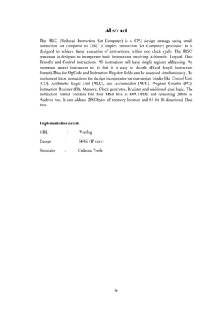 iv
Abstract
The RISC (Reduced Instruction Set Computer) is a CPU design strategy using small
instruction set compared to CISC (Complex Instruction Set Computer) processor. It is
designed to achieve faster execution of instructions, within one clock cycle. The RISC'
processor is designed to incorporate basic instructions involving Arithmetic, Logical, Data
Transfer and Control Instructions. All instruction will have simple register addressing. An
important aspect instruction set is that it is easy to decode (Fixed length instruction
format).Thus the OpCode and Instruction Register fields can be accessed simultaneously. To
implement these instructions the design incorporates various design blocks like Control Unit
(CU), Arithmetic Logic Unit (ALU), and Accumulator (ACC). Program Counter (PC).
Instruction Register (IR), Memory, Clock generator, Register and additional glue logic. The
Instruction format contains first four MSB bits as OPCOPDE and remaining 28bits as
Address bus. It can address 256Gbytes of memory location and 64-bit Bi-directional Data
Bus.
Implementation details
HDL : Verilog
Design : 64-bit (IP core)
Simulator : Cadence Tools
 