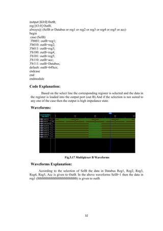 32
output [63:0] OutB;
reg [63:0] OutB;
always@ (SelB or Databus or reg1 or reg2 or reg3 or reg4 or reg5 or acc)
begin
case (SelB)
3'b001: outB=reg1;
3'b010: outB=reg2;
3'b011: outB=reg3;
3'b100: outB=reg4;
3'b101: outB=reg5;
3'b110: outB=acc;
3'b111: outB=Databus;
default: outB=64'hzz;
endcase
end
endmodule
Code Explanation:
Based on the select line the corresponding register is selected and the data in
the register is loaded into the output port (out B).And if the selection is not suited to
any one of the case then the output is high impedance state.
Waveforms:
Fig.5.17 Multiplexer B Waveforms
Waveforms Explanation:
According to the selection of SelB the data in Databus Reg1, Reg2, Reg3,
Reg4, Reg5, Acc is given to OutB. In the above waveforms SelB=1 then the data in
reg1 (BBBBBBBBBBBBBBBBBB) is given to outB.
 