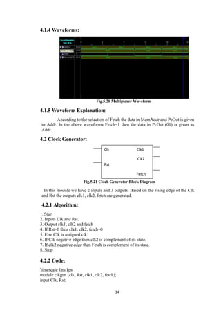 34
4.1.4 Waveforms:
Fig.5.20 Multiplexer Waveform
4.1.5 Waveform Explanation:
According to the selection of Fetch the data in MemAddr and PcOut is given
to Addr. In the above waveforms Fetch=1 then the data in PcOut (01) is given as
Addr.
4.2 Clock Generator:
Fig.5.21 Clock Generator Block Diagram
In this module we have 2 inputs and 3 outputs. Based on the rising edge of the Clk
and Rst the outputs clk1, clk2, fetch are generated.
4.2.1 Algorithm:
1. Start
2. Inputs Clk and Rst.
3. Output clk1, clk2 and fetch
4. If Rst=0 then clk1, clk2, fetch=0
5. Else Clk is assigned clk1
6. If Clk negative edge then clk2 is complement of its state.
7. If clk2 negative edge then Fetch is complement of its state.
8. Stop
4.2.2 Code:
'timescale 1ns/1ps
module clkgen (clk, Rst, clk1, clk2, fetch);
input Clk, Rst;
Clk Clk1
Clk2
Rst
Fetch
 