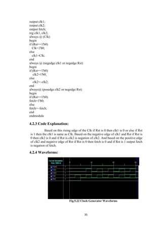 35
output clk1;
output clk2;
output fetch;
reg clk1, clk2;
always @ (Clk)
begin
if (Rst==1'b0)
Clk=1'b0;
else
clk1=Clk;
end
always @ (negedge clk1 or negedge Rst)
begin
if (Rst==1'b0)
clk2=1'b0;
else
clk2=~clk2;
end
always@ (posedge clk2 or negedge Rst)
begin
if (Rst==1'b0)
fetch=1'b0;
else
fetch=~fetch;
end
endmodule
4.2.3 Code Explanation:
Based on this rising edge of the Clk if Rst is 0 then clk1 is 0 or else if Rst
is 1 then the clk1 is same as Clk. Based on the negative edge of clk1 and Rst if Rst is
0 then clk2 is 0 and if Rst is clk2 is negation of clk2. And based on the positive edge
of clk2 and negative edge of Rst if Rst is 0 then fetch is 0 and if Rst is 1 output fetch
is negation of fetch.
4.2.4 Waveforms:
Fig.5.22 Clock Generator Waveforms
 