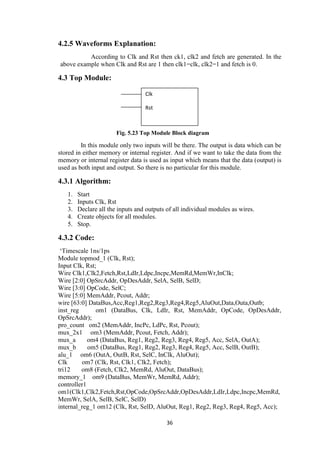 36
4.2.5 Waveforms Explanation:
According to Clk and Rst then ck1, clk2 and fetch are generated. In the
above example when Clk and Rst are 1 then clk1=clk, clk2=1 and fetch is 0.
4.3 Top Module:
Fig. 5.23 Top Module Block diagram
In this module only two inputs will be there. The output is data which can be
stored in either memory or internal register. And if we want to take the data from the
memory or internal register data is used as input which means that the data (output) is
used as both input and output. So there is no particular for this module.
4.3.1 Algorithm:
1. Start
2. Inputs Clk, Rst
3. Declare all the inputs and outputs of all individual modules as wires.
4. Create objects for all modules.
5. Stop.
4.3.2 Code:
„Timescale 1ns/1ps
Module topmod_1 (Clk, Rst);
Input Clk, Rst;
Wire Clk1,Clk2,Fetch,Rst,LdIr,Ldpc,Incpc,MemRd,MemWr,InClk;
Wire [2:0] OpSrcAddr, OpDesAddr, SelA, SelB, SelD;
Wire [3:0] OpCode, SelC;
Wire [5:0] MemAddr, Pcout, Addr;
wire [63:0] DataBus,Acc,Reg1,Reg2,Reg3,Reg4,Reg5,AluOut,Data,Outa,Outb;
inst_reg om1 (DataBus, Clk, LdIr, Rst, MemAddr, OpCode, OpDesAddr,
OpSrcAddr);
pro_count om2 (MemAddr, IncPc, LdPc, Rst, Pcout);
mux_2x1 om3 (MemAddr, Pcout, Fetch, Addr);
mux_a om4 (DataBus, Reg1, Reg2, Reg3, Reg4, Reg5, Acc, SelA, OutA);
mux_b om5 (DataBus, Reg1, Reg2, Reg3, Reg4, Reg5, Acc, SelB, OutB);
alu_1 om6 (OutA, OutB, Rst, SelC, InClk, AluOut);
Clk om7 (Clk, Rst, Clk1, Clk2, Fetch);
tri12 om8 (Fetch, Clk2, MemRd, AluOut, DataBus);
memory_1 om9 (DataBus, MemWr, MemRd, Addr);
controller1
om1(Clk1,Clk2,Fetch,Rst,OpCode,OpSrcAddr,OpDesAddr,LdIr,Ldpc,Incpc,MemRd,
MemWr, SelA, SelB, SelC, SelD)
internal_reg_1 om12 (Clk, Rst, SelD, AluOut, Reg1, Reg2, Reg3, Reg4, Reg5, Acc);
Clk
Rst
 