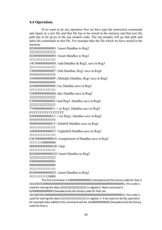 39
4.4 Operation:
If we want to do any operation first we have type the instruction commands
and inputs in a text file and that file has to be stored in the memory and that text file
path has to be given in the top module code. The top module will go that path and
takes the commands in that file. For example take the file which we have stored in the
memory.
B280000000000001 //insert DataBus to Reg2
2222222222222222
B240000000000003 //insert DataBus to Reg1
1111111111111111
14C0000000000005 //add DataBus & Reg2, save in Reg3
1111111111111111
2300000000000007 //Sub DataBus, Reg1 save in Reg4
5555555555555555
3540000000000009 //Multiple DataBus, Reg1 save in Reg5
6666666666666666
424000000000000b //inc DataBus save in Reg1
1111111111111111
528000000000000d //dec DataBus save in Reg2
2222222222222222
670000000000000f //and Reg3, DataBus save in Reg4
2222222222222222
7740000000000011 // or Reg3, DataBus save in Reg5
CCCCCCCCCCCCCCCC
8280000000000013 // xor Reg1, DataBus save in Reg2
5555555555555555
9040000000000015 //leftshift DataBus save on Reg1
1111111111111111
A080000000000017 //rightshift DataBus save on Reg2
1111111111111111
C0C0000000000019 //complement of DataBus save in Reg3
1111111100000000
D00000000000001B //skip
1111111111111111
B28000000000001D //insert DataBus to Reg2
2222222222222222
E000000000000001
0000000000000000
1111111111111111
B280000000000022 //insert DataBus to Reg2
1111111111110000
The first command is b280000000000001 (hexadecimal) the binary code for that is
101100101000000000000000000000000000000000000000000000000000001; this code is
used for storing the data (2222222222222222) in register2. Next command is
b240000000000003 (hexadecimal) the binary code for that are
101100100100000000000000000000000000000000000000000000000000011; this code is
used for storing the data (1111111111111111) in register 1. If we want to do Alu operation
for example take addition the command will be 14c000000000005 (hexadecimal) the binary
code for that is
 
