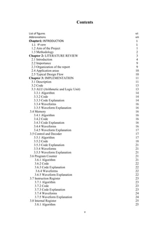 v
Contents
List of figures vii
Abbreviations viii
Chapter1: INTRODUCTION 1
1.1 IP core 1
1.2 Aim of the Project 1
1.3 Methodology 2
Chapter 2: LITERATURE REVIEW 3
2.1 Introduction 4
2.2 Importance 9
2.3 Organization of the report 9
2.4 Application areas 10
2.5 Typical Design Flow 10
Chapter 3: IMPLEMENTATION 11
3.1 Description 11
3.2 Code 13
3.3 ALU (Arithmetic and Logic Unit) 13
3.3.1 Algorithm 14
3.3.2 Code 14
3.3.3 Code Explanation 14
3.3.4 Waveforms 16
3.3.5 Waveform Explanation 16
3.4 Memory 16
3.4.1 Algorithm 16
3.4.2 Code 16
3.4.3 Code Explanation 16
3.4.4 Waveforms 16
3.4.5 Waveform Explanation 17
3.5 Control and Decoder 17
3.5.1 Algorithm 17
3.5.2 Code 18
3.5.3 Code Explanation 21
3.5.4 Waveforms 21
3.5.5 Waveform Explanation 21
3.6 Program Counter 21
3.6.1 Algorithm 21
3.6.2 Code 22
3.6.3 Code Explanation 22
3.6.4 Waveforms 22
3.6.5 Waveform Explanation 22
3.7 Instruction Register 23
3.7.1 Algorithm 23
3.7.2 Code 23
3.7.3 Code Explanation 23
3.7.4 Waveforms 24
3.7.5 Waveform Explanation 24
3.8 Internal Register 25
3.8.1 Algorithm 25
 