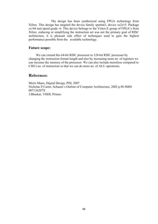 48
The design has been synthesized using FPGA technology from
Xilinx. This design has targeted the device family spartan3, device xc2s15. Package
cs144 and speed grade -6. This device belongs to the Virtex-E group of FPGA‟s from
Xilinx ,reducing or simplifying the instruction set was not the primary goal of RISC
architecture, it is pleasant side effect of techniques used to gain the highest
performance possible from the available technology.
Future scope:
We can extend this 64-bit RISC processor to 128-bit RISC processor by
changing the instruction format length and also by increasing more no. of registers we
can increase the memory of the processor. We can also include more(less compared to
CISC) no. of instruction so that we can do more no. of ALU operations.
References:
Moris Mano, Digital Design, PHI, 2007
Nicholas P.Carter, Schaum‟s Outline of Computer Architecture, 2002 p.96 ISBN
007136207X
J.Bhaskar, VHDL Primer.
 