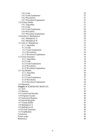 vi
3.8.2 Code 25
3.8.3 Code Explanation 27
3.8.4 Waveforms: 27
3.8.5 Waveform Explanation 27
3.9 Tristate Buffer 27
3.9.1 Algorithm 27
3.9.2 Code 27
3.9.3 Code Explanation 28
3.9.4 Waveform 28
3.9.5 Waveform Explanation 28
4.0 64-bit 8:1 Multiplexers 29
4.0.1 Multiplexer A 29
4.0.2 Multiplexer B 31
4.1 6-bit 2:1 Multiplexer 33
4.1.1 Algorithm 33
4.1.2 Code 33
4.1.3 Code Explanation 33
4.1.4 Waveforms 34
4.1.5 Waveform Explanation 34
4.2 Clock Generator 34
4.2.1 Algorithms 34
4.2.2 Code 34
4.2.3 Code Explanation 35
4.2.4 Waveforms 35
4.2.5 Waveform Explanation 36
4.3 Top Module 36
4.3.1 Algorithm 36
4.3.2 Code 36
4.3.3 Code Explanation 37
4.3.4 Waveforms 38
4.3.5 Waveform Explanation 38
4.4 Operation 39
Chapter 4: SCHEMATIC RESULTS 41
4.1 ALU 41
4.2 Memory 42
4.3 Control and Decoder 44
4.4 Program Counter 44
4.5 Instruction Register 44
4.6 Internal Register 45
4.7 Tristate Buffer 45
4.8 Multiplexer A 45
4.9 Multiplexer B 46
4.10 Clock Generator 46
4.11TopModule 47
Conclusion 48
Future scope 48
References 48
 