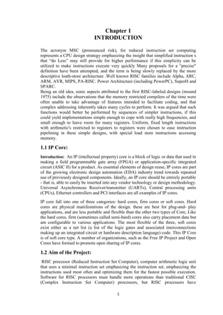 1
Chapter 1
INTRODUCTION
The acronym MSC (pronounced risk), for reduced instruction set computing
represents a CPU design strategy emphasizing the insight that simplified instruction s
that “do Less” may still provide for higher performance if this simplicity can be
utilized to make instructions execute very quickly Many proposals for a “precise"
definition have been attempted, and the term is being slowly replaced by the more
descriptive loath-store architecture .Well known RISC families include Alpha, ARC,
ARM, AVR, MIPS, PA-RISC. Power Architecture (including PowerPC), SuperH and
SPARC.
Being an old idea, sonic aspects attributed to the first RISC-labeled designs (mound
1975) include the observations that the memory restricted compilers of the time were
often unable to take advantage of features intended to facilitate coding, and that
complex addressing inherently takes many cycles to perform. It was argued that such
functions would better be performed by sequences of simpler instructions, if this
could yield implementations simple enough to cope with really high frequencies, and
small enough to leave room for many registers. Uniform, fixed length instructions
with arithmetic's restricted to registers to registers were chosen to ease instruction
pipelining in these simple designs, with special load store instructions accessing
memory.
1.1 IP Core:
Introduction: An IP (intellectual property) core is a block of logic or data that used in
making a field programmable gate array (FPGA) or application-specific integrated
circuit (ASIC II) for a product. As essential elements of design reuse, IP cores are part
of the growing electronic design automation (EDA) industry trend towards repeated
use of previously designed components. Ideally, an IP core should be entirely portable
- that is, able to easily be inserted into any vendor technology or design methodology.
Universal Asynchronous Receiver/transmitter (UARTs), Central processing units
(CPUs), Ethernet controllers and PCI interfaces are all examples of IP cores.
IP core fall into one of three categories: hard cores, firm cores or soft cores. Hard
cores are physical manifestations of the design. these are best for plug-and- play
applications, and are less portable and flexible than the other two types of Core, Like
the hard cores, firm (sometimes called semi-hard) cores also carry placement data but
am configurable to various applications. The most flexible of the three, soft cores
exist either as a net list (a list of the logic gates and associated interconnections
making up an integrated circuit or hardware description language) code. This IP Core
is of soft core type. A number of organizations, such as the Free IP Project and Open
Cores have formed to promote open sharing of IP cores.
1.2 Aim of the Project:
RISC processor (Reduced Instruction Set Computer), computer arithmetic logic unit
that uses a minimal instruction set emphasizing the instruction set, emphasizing the
instructions used most often and optimizing them for the fastest possible execution.
Software for RISC processors must handle more operations than traditional CISC
(Complex Instruction Set Computer) processors, but RISC processors have
 