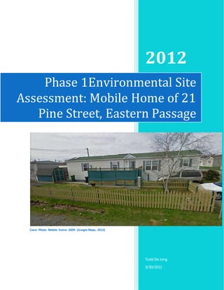 2012
Todd De Jong
3/30/2012
Phase 1Environmental Site
Assessment: Mobile Home of 21
Pine Street, Eastern Passage
Cover Photo: Mobile Home: 2009. (Google Maps, 2012)
 