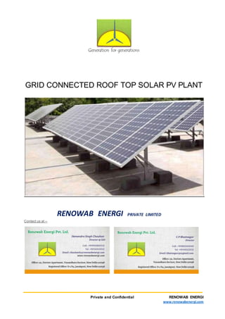 Private and Confidential RENOWAB ENERGI
www.renowabenergi.com
Generationforgenerations
GGRRIIDD CCOONNNNEECCTTEEDD RROOOOFF TTOOPP SSOOLLAARR PPVV PPLLAANNTT
· Why pay electricity bill when you too can generate your own electricity.
· From 2015 onwards, Net metering has been introduced i.e. you pay bill only for
difference i.e. ‘consumed units’ minus ‘generated units’.
· If your annual power generation is more than the consumption, you will even get paid
from DISCOM.
Earlier Concept New Concept
· No grid feeding allowed ü Now, Govt. policy for grid feeding
· Panel, Inverter, battery and
inverter wiring
ü Only Panel and Inverter, directly
connected to supply mains
· Load of ACs, coolers, water pumps,
motors load to be excluded
ü No change in existing wiring and
connected load
· Low life of Solar Panel ü 25 years guaranteed energy output
· Pay back was >10years ü Pay back is < 4-5 years
· High cost of panel and battery ü Panel cost reduced and battery is
optional
· High maintenance due to batteries ü Panel cleaning once in a month
· Fixed energy cost for 25 years
· Commercial establishments can avail ‘Accelerated Depreciation benefit’ and save 80%
tax in the 1st
year of installation.
· Loan of 70% of the Capex can be availed from the financial institutions.
· Roof-top solar plant keeps your terrace cool, resulting in lesser temperature inside top
storey of the building.
 