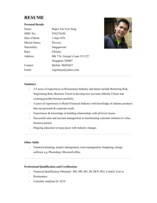 RESUME
Personal Details
Name: Roger Tan Yew Seng
NRIC No.: S7627263H
Date of Birth: 1-Sep-1976
Marital Status: Divorce
Nationality: Singaporean
Race: Chinese
Address: Blk 7 St. George’s Lane #13-237
Singapore 320007
Contact: Mobile: 90283627
Email: rogertanys@yahoo.com
____________________________________________________________________________
Summary
- 5.5 years of experiences in Reinsurance Industry and duties include Brokering Risk,
Negotiating Risk, Business Travel to develop new accounts (Mainly China) and
creating possible business portfolio.
- 5 years of experiences in Retail Financial Industry with knowledge of industry products
that suit personal & corporate needs
- Experiences & knowledge in building relationships with all level classes
- Successful sales and account management in transforming customer relations to value
business partner.
- Ongoing education to keep paces with industry changes
____________________________________________________________________________
Other Skills
- Financial planning, project management, team management, budgeting, design
software e.g. Photoshop, Microsoft office
____________________________________________________________________________
Professional Qualification and Certification
- Financial Qualification Obtained - M8, M9, M5, HI, BCP, PGI, ComGI, Cert in
Reinsurance
- Currently studying for ACII
 