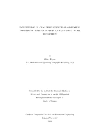 EVALUATION OF 2D LOCAL IMAGE DESCRIPTORS AND FEATURE
ENCODING METHODS FOR DEPTH IMAGE BASED OBJECT CLASS
RECOGNITION
by
G¨uney Kayım
B.S., Mechatronics Engineering, Bah¸ce¸sehir University, 2009
Submitted to the Institute for Graduate Studies in
Science and Engineering in partial fulﬁllment of
the requirements for the degree of
Master of Science
Graduate Program in Electrical and Electronics Engineering
Bo˘gazi¸ci University
2014
 
