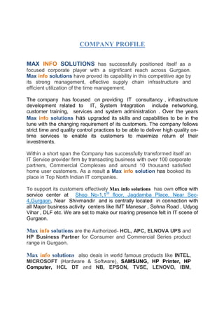 COMPANY PROFILE
MAX INFO SOLUTIONS has successfully positioned itself as a
focused corporate player with a significant reach across Gurgaon.
Max info solutions have proved its capability in this competitive age by
its strong management, effective supply chain infrastructure and
efficient utilization of the time management.
The company has focused on providing IT consultancy , infrastructure
development related to IT, System Integration include networking,
customer training, services and system administration . Over the years
Max info solutions has upgraded its skills and capabilities to be in the
tune with the changing requirement of its customers. The company follows
strict time and quality control practices to be able to deliver high quality on-
time services to enable its customers to maximize return of their
investments.
Within a short span the Company has successfully transformed itself an
IT Service provider firm by transacting business with over 100 corporate
partners, Commercial Complexes and around 10 thousand satisfied
home user customers. As a result a Max info solution has booked its
place in Top North Indian IT companies.
To support its customers effectively Max info solutions has own office with
service center at Shop No-1,1St
floor, Jagdamba Place, Near Sec-
4,Gurgaon, Near Shivmandir and is centrally located in connection with
all Major business activity centers like IMT Manesar , Sohna Road , Udyog
Vihar , DLF etc. We are set to make our roaring presence felt in IT scene of
Gurgaon.
Max info solutions are the Authorized- HCL, APC, ELNOVA UPS and
HP Business Partner for Consumer and Commercial Series product
range in Gurgaon.
Max info solutions also deals in world famous products like INTEL,
MICROSOFT (Hardware & Software), SAMSUNG, HP Printer, HP
Computer, HCL DT and NB, EPSON, TVSE, LENOVO, IBM,
 