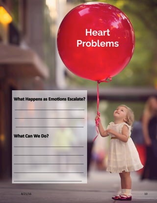 10	
What	Happens	as	Emo?ons	Escalate?	
_______________________________________
_______________________________________
______________________________________	
What	Can	We	Do?	
_______________________________________
_______________________________________
_______________________________________
_______________________________________
______________________________________	
Heart
Problems
8/21/16	
 