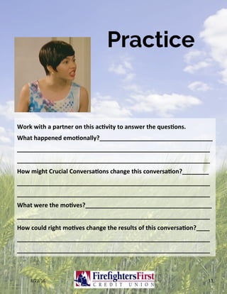 Practice
8/21/16	 11	
Work	with	a	partner	on	this	ac?vity	to	answer	the	ques?ons.	
What	happened	emo?onally?__________________________________	
__________________________________________________________
__________________________________________________________	
How	might	Crucial	Conversa?ons	change	this	conversa?on?________	
__________________________________________________________
__________________________________________________________	
What	were	the	mo?ves?______________________________________	
__________________________________________________________	
How	could	right	mo?ves	change	the	results	of	this	conversa?on?____	
__________________________________________________________
__________________________________________________________	
 