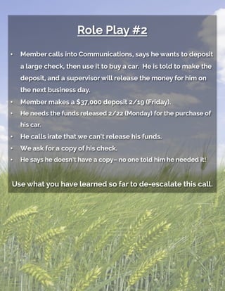 Role Play #2
•  Member calls into Communications, says he wants to deposit
a large check, then use it to buy a car. He is told to make the
deposit, and a supervisor will release the money for him on
the next business day.
•  Member makes a $37,000 deposit 2/19 (Friday).
•  He needs the funds released 2/22 (Monday) for the purchase of
his car.
•  He calls irate that we can’t release his funds.
•  We ask for a copy of his check.
•  He says he doesn’t have a copy– no one told him he needed it!
Use what you have learned so far to de-escalate this call.
 