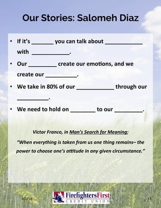 Our Stories: Salomeh Diaz
•  If	it’s	_______	you	can	talk	about	____________			
with		____________.	
•  Our	_________	create	our	emo?ons,	and	we	
create	our	__________.	
•  We	take	in	80%	of	our	____________	through	our	
__________.	
•  We	need	to	hold	on	________	to	our	_________.	
Victor	Franco,	in	Man’s	Search	for	Meaning:		
“When	everything	is	taken	from	us	one	thing	remains–	the	
power	to	choose	one’s	a?tude	in	any	given	circumstance.”	
8/21/16	 13	
 