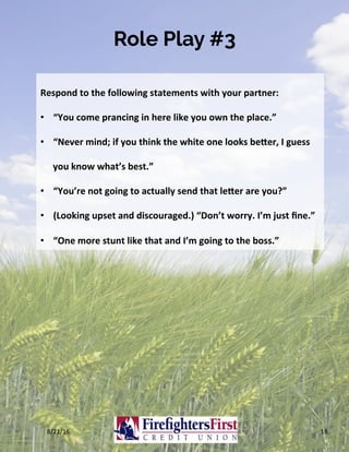Role Play #3
8/21/16	 16	
Respond	to	the	following	statements	with	your	partner:	
•  “You	come	prancing	in	here	like	you	own	the	place.”	
•  “Never	mind;	if	you	think	the	white	one	looks	be2er,	I	guess	
you	know	what’s	best.”	
•  “You’re	not	going	to	actually	send	that	le2er	are	you?”	
•  (Looking	upset	and	discouraged.)	“Don’t	worry.	I’m	just	ﬁne.”	
•  “One	more	stunt	like	that	and	I’m	going	to	the	boss.”	
 