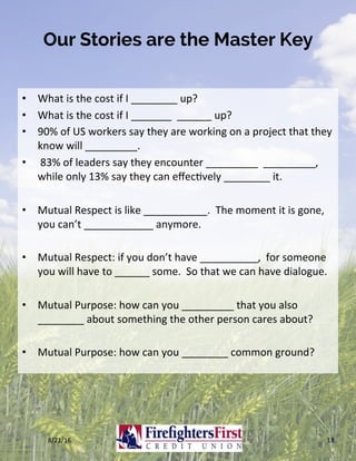Our Stories are the Master Key
•  What	is	the	cost	if	I	________	up?	
•  What	is	the	cost	if	I	_______		______	up?	
•  90%	of	US	workers	say	they	are	working	on	a	project	that	they	
know	will	_________.	
•  	83%	of	leaders	say	they	encounter	_________		_________,	
while	only	13%	say	they	can	eﬀecKvely	________	it.	
•  Mutual	Respect	is	like	___________.		The	moment	it	is	gone,	
you	can’t	____________	anymore.	
•  Mutual	Respect:	if	you	don’t	have	__________,		for	someone	
you	will	have	to	______	some.		So	that	we	can	have	dialogue.	
•  Mutual	Purpose:	how	can	you	_________	that	you	also	
________	about	something	the	other	person	cares	about?	
•  Mutual	Purpose:	how	can	you	________	common	ground?	
8/21/16	 18	
 