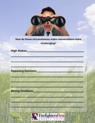 How do these circumstances make conversations more
challenging?
High Stakes:_____________________________________________________
____________________________________________________________________
____________________________________________________________________
____________________________________________________________________
Opposing Opinions:____________________________________________
____________________________________________________________________
____________________________________________________________________
____________________________________________________________________
Strong Emotions:_______________________________________________
____________________________________________________________________
____________________________________________________________________
____________________________________________________________________
8/21/16	 3	
 