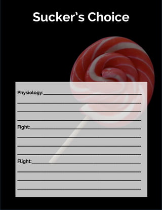 Sucker’s Choice
8/21/16	 6	
Physiology:______________________________________________________
____________________________________________________________________
____________________________________________________________________
____________________________________________________________________
Fight:_____________________________________________________________
____________________________________________________________________
____________________________________________________________________
____________________________________________________________________
Flight:____________________________________________________________
____________________________________________________________________
____________________________________________________________________
____________________________________________________________________
 