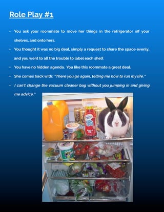 Role Play #1
•  You ask your roommate to move her things in the refrigerator oﬀ your
shelves, and onto hers.
•  You thought it was no big deal, simply a request to share the space evenly,
and you went to all the trouble to label each shelf.
•  You have no hidden agenda. You like this roommate a great deal.
•  She comes back with: “There you go again, telling me how to run my life.”
•  I can’t change the vacuum cleaner bag without you jumping in and giving
me advice.”
 