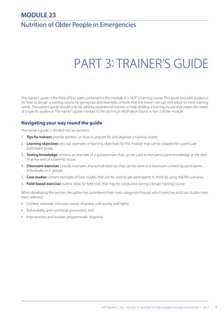 PART 3: TRAINER’S GUIDE
The trainer’s guide is the third of four parts contained in this module. It is NOT a training course. This guide provides guidance
on how to design a training course by giving tips and examples of tools that the trainer can use and adapt to meet training
needs. The trainer’s guide should only be used by experienced trainers to help develop a training course that meets the needs
of a specific audience. The trainer’s guide is linked to the technical information found in Part 2 of the module.
Navigating your way round the guide
The trainer’s guide is divided into six sections:
1. Tips for trainers provide pointers on how to prepare for and organize a training course.
2. Learning objectives sets out examples of learning objectives for this module that can be adapted for a particular
participant group.
3. Testing knowledge contains an example of a questionnaire that can be used to test participants’knowledge at the start
or at the end of a training course.
4. Classroom exercises provide examples of practical exercises that can be done in a classroom context by participants
individually or in groups.
5. Case studies contain examples of case studies that can be used to get participants to think by using real-life scenarios.
6. Field-based exercises outline ideas for field visits that may be conducted during a longer training course.
When developing this section, the author has considered three main categories through which exercises and case studies have
been selected:
• Context, mandate, inclusion, equity of access, civil society and rights;
• Vulnerability and nutritional assessment; and
• Interventions and broader programmatic response.
1
MODULE 23
Nutrition of Older People in Emergencies
HTP, Version 2, 2011, Module 23, Nutrition of older people in emergencies, Version 1, 2013
 