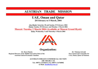 AUSTRIAN TRADE MISSION
UAE, Oman and Qatar
28 February to 5 March, 2004
Abu Dhabi: Saturday 28 and Sunday 29 February 2004
Dubai: Sunday 29 February and Monday 1 March 2004
Muscat: Tuesday 2 March 2004 (Available at Muscat Grand Hyatt)
Doha: Wednesday 3 and Thursday 4 March 2004
Organization:
Dr. Horst Machu
Regional Director of the Middle East/Africa Desk of the
Austrian Federal Economic Chamber
Dr. Nikolaus Seiwald
The Commercial Counsellor for
UAE, Oman, Qatar & Paksitan
AUSTRIAN EMBASSY/COMMERCIAL SECTION
ABU DHABI, UAE
Tel.: 00971-2-6766633, Fax: 00971-2-6760002
E-Mail: abudhabi@wko.at
 