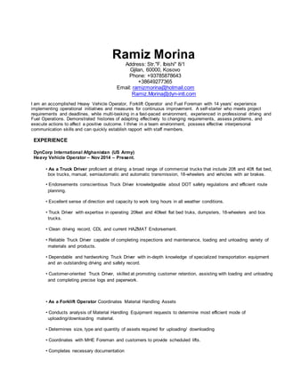 Ramiz Morina
Address: Str."F. Ibishi" 8/1
Gjilan, 60000, Kosovo
Phone: +93785878643
+38649277365
Email: ramizmorina@hotmail.com
Ramiz.Morina@dyn-intl.com
I am an accomplished Heavy Vehicle Operator, Forklift Operator and Fuel Foreman with 14 years’ experience
implementing operational initiatives and measures for continuous improvement. A self-starter who meets project
requirements and deadlines, while multi-tasking in a fast-paced environment, experienced in professional driving and
Fuel Operations. Demonstrated histories of adapting effectively to changing requirements, assess problems, and
execute actions to affect a positive outcome. I thrive in a team environment, possess effective interpersonal
communication skills and can quickly establish rapport with staff members.
EXPERIENCE
DynCorp International Afghanistan (US Army)
Heavy Vehicle Operator – Nov 2014 – Present.
• As a Truck Driver proficient at driving a broad range of commercial trucks that include 20ft and 40ft flat bed,
box trucks, manual, semiautomatic and automatic transmission, 18-wheelers and vehicles with air brakes.
• Endorsements conscientious Truck Driver knowledgeable about DOT safety regulations and efficient route
planning.
• Excellent sense of direction and capacity to work long hours in all weather conditions.
• Truck Driver with expertise in operating 20feet and 40feet flat bed truks, dumpsters, 18-wheelers and box
trucks.
• Clean driving record, CDL and current HAZMAT Endorsement.
• Reliable Truck Driver capable of completing inspections and maintenance, loading and unloading variety of
materials and products.
• Dependable and hardworking Truck Driver with in-depth knowledge of specialized transportation equipment
and an outstanding driving and safety record.
• Customer-oriented Truck Driver, skilled at promoting customer retention, assisting with loading and unloading
and completing precise logs and paperwork.
• As a Forklift Operator Coordinates Material Handling Assets
• Conducts analysis of Material Handling Equipment requests to determine most efficient mode of
uploading/downloading material.
• Determines size, type and quantity of assets required for uploading/ downloading
• Coordinates with MHE Foreman and customers to provide scheduled lifts.
• Completes necessary documentation
 