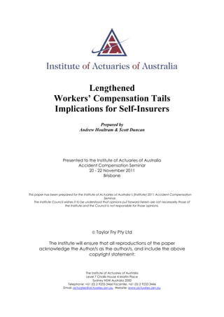 Lengthened
Workers’ Compensation Tails
Implications for Self-Insurers
Prepared by
Andrew Houltram & Scott Duncan
Presented to the Institute of Actuaries of Australia
Accident Compensation Seminar
20 - 22 November 2011
Brisbane
This paper has been prepared for the Institute of Actuaries of Australia’s (Institute) 2011 Accident Compensation
Seminar.
The Institute Council wishes it to be understood that opinions put forward herein are not necessarily those of
the Institute and the Council is not responsible for those opinions.
 Taylor Fry Pty Ltd
The Institute will ensure that all reproductions of the paper
acknowledge the Author/s as the author/s, and include the above
copyright statement:
The Institute of Actuaries of Australia
Level 7 Challis House 4 Martin Place
Sydney NSW Australia 2000
Telephone: +61 (0) 2 9233 3466 Facsimile: +61 (0) 2 9233 3446
Email: actuaries@actuaries.asn.au Website: www.actuaries.asn.au
 