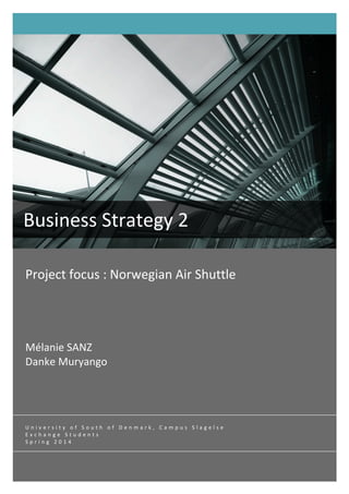  
Project	
  focus	
  :	
  Norwegian	
  Air	
  Shuttle	
  	
  
	
  
	
  
	
  
	
  
Mélanie	
  SANZ	
  
Danke	
  Muryango	
  	
  
	
  
Business	
  Strategy	
  2	
  
	
  
U n i v e r s i t y 	
   o f 	
   S o u t h 	
   o f 	
   D e n m a r k , 	
   C a m p u s 	
   S l a g e l s e 	
  
E x c h a n g e 	
   S t u d e n t s 	
  
S p r i n g 	
   2 0 1 4 	
  
	
  
 