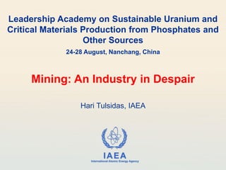 IAEA
International Atomic Energy Agency
Leadership Academy on Sustainable Uranium and
Critical Materials Production from Phosphates and
Other Sources
24-28 August, Nanchang, China
Mining: An Industry in Despair
Hari Tulsidas, IAEA
 