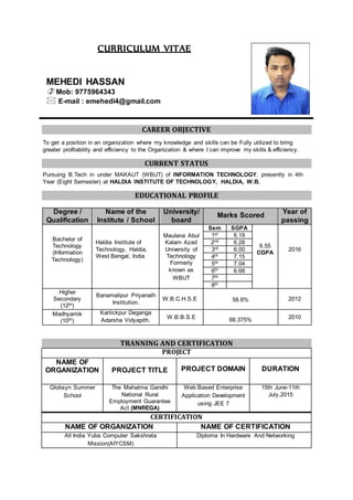 CURRICULUM VITAE
MEHEDI HASSAN
 Mob: 9775964343
 E-mail : emehedi4@gmail.com
CAREER OBJECTIVE
To get a position in an organization where my knowledge and skills can be Fully utilized to bring
greater profitability and efficiency to the Organization & where I can improve my skills & efficiency.
CURRENT STATUS
Pursuing B.Tech in under MAKAUT (WBUT) of INFORMATION TECHNOLOGY, presently in 4th
Year (Eight Semester) at HALDIA INSTITUTE OF TECHNOLOGY, HALDIA, W.B.
EDUCATIONAL PROFILE
Degree /
Qualification
Name of the
Institute / School
University/
board
Marks Scored
Year of
passing
Bachelor of
Technology
(Information
Technology)
Haldia Institute of
Technology, Haldia,
West Bengal, India
Maulana Abul
Kalam Azad
University of
Technology
Formerly
known as
Sem SGPA
6.55
CGPA
2016
1st 6.19
2nd 6.28
3rd 6.00
4th 7.15
5th 7.04
6th 6.68
WBUT 7th
8th
Higher
Secondary
(12th)
Banamalipur Priyanath
Institution.
W.B.C.H.S.E 58.6% 2012
Madhyamik
(10th)
Kartickpur Deganga
Adarsha Vidyapith. W.B.B.S.E 68.375% 2010
TRANNING AND CERTIFICATION
PROJECT
NAME OF
ORGANIZATION PROJECT TITLE PROJECT DOMAIN DURATION
Globsyn Summer
School
The Mahatma Gandhi
National Rural
Employment Guarantee
Act (MNREGA)
Web Based Enterprise
Application Development
using JEE 7
15th June-11th
July,2015
CERTIFICATION
NAME OF ORGANIZATION NAME OF CERTIFICATION
All India Yuba Computer Sakshrata
Mission(AIYCSM)
Diploma In Hardware And Networking
 