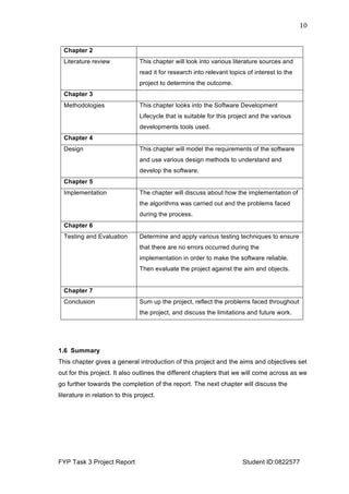  
FYP Task 3 Project Report Student ID:0822577
10	
  
1.5 Dissertation outline
This will outline the remaining chapters in the dissertation:
Chapter 2
Literature review This chapter will look into various literature sources and
read it for research into relevant topics of interest to the
project to determine the outcome.
Chapter 3
Methodologies This chapter looks into the Software Development
Lifecycle that is suitable for this project and the various
developments tools used.
Chapter 4
Design This chapter will model the requirements of the software
and use various design methods to understand and
develop the software.
Chapter 5
Implementation The chapter will discuss about how the implementation of
the algorithms was carried out and the problems faced
during the process.
Chapter 6
Testing and Evaluation Determine and apply various testing techniques to ensure
that there are no errors occurred during the
implementation in order to make the software reliable.
Then evaluate the project against the aim and objects.
Chapter 7
Conclusion Sum up the project, reflect the problems faced throughout
the project, and discuss the limitations and future work.
1.6 Summary
This chapter gives a general introduction of this project and the aims and objectives set
out for this project. It also outlines the different chapters that we will come across as we
go further towards the completion of the report. The next chapter will discuss the
literature in relation to this project.
 