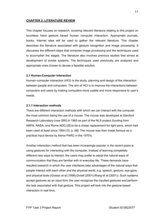  
FYP Task 3 Project Report Student ID:0822577
11	
  
CHAPTER 2: LITERATURE REVIEW
This chapter focuses on research, covering relevant literature relating to this project on
touchless hand gesture based human computer interaction. Appropriate journals,
books, Internet sites will be used to gather the relevant literature. This chapter
describes the literature associated with gesture recognition and image processing. It
discusses the different steps that comprise image processing and the techniques used
to accomplish the stages. The literature also involves previous studies that aimed at
development of similar systems. The techniques used previously are analyzed and
appropriate ones chosen to devise a feasible solution.
2.1 Human-Computer Interaction
Human–computer interaction (HCI) is the study, planning and design of the interaction
between people and computers. The aim of HCI is to improve the interactions between
computers and users by making computers more usable and more responsive to user’s
needs.
2.1.1 Interaction methods
There are different interaction methods with which we can interact with the computer
the most common being the use of a mouse. The mouse was developed at Stanford
Research Laboratory (now SRI) in 1965 as part of the NLS project (funding from
ARPA, NASA, and Rome ADC) [9] to be a cheap replacement for light pens, which had
been used at least since 1954 [10, p. 68]. The mouse was then made famous as a
practical input device by Xerox PARC in the 1970's.
Another interaction method that has been increasingly popular in the recent years is
using gestures for interacting with the computer. Instead of learning completely
different new ways to interact, the users may prefer to adopt the natural ways of
communication that they are familiar with in everyday life. These demands have
resulted research in which the user interfaces take advantages of the natural ways that
people interact with each other and the physical world, e.g. speech, gesture, eye-gaze,
and physical tools (Grasso et al (1998);Oviatt (2001);Wang et al (2001)). Such systems
accept gestures as an input form the user recognize the inputted gestures and perform
the task associated with that gesture. This project will look into the gesture-based
interaction in real time.
 