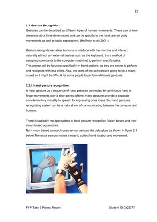  
FYP Task 3 Project Report Student ID:0822577
12	
  
2.2 Gesture Recognition
Gestures can be described as different types of human movements. These can be two-
dimensional or three-dimensional and can be specific to the hand, arm or body
movements as well as facial expressions. (Hoffman et al (2004)).
Gesture recognition enables humans to interface with the machine and interact
naturally without any external devices such as the keyboard. It is a method of
assigning commands to the computer (machine) to perform specific tasks.
This project will be focusing specifically on hand gesture, as they are easier to perform
and recognize with less effort. Also, the users of the software are going to be a mixed
crowd so it might be difficult for some people to perform elaborate gestures.
2.2.1 Hand gesture recognition
A hand gesture us a sequence of hand postures connected by continuous hand or
finger movements over a short period of time. Hand gestures provide a separate
complementary modality to speech for expressing ones ideas. So, hand gestures
recognizing system can be a natural way of communicating between the computer and
humans.
There is basically two approaches to hand gesture recognition; Vision based and Non-
vision based approaches.
Non- vison based approach uses sensor devices like data glove as shown in figure 2.1
below.The extra sensors makes it easy to collect hand location and movement.
 