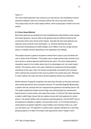  
FYP Task 3 Project Report Student ID:0822577
13	
  
Figure 2.1
The vision based approach uses camera as an input device, thus facilitating a natural
interaction between users and computers without the use of any extra devices.
This project looks into the vision based method, which is discussed in detail in the next
section.
2.3 Vision Based Method
Bare-hand gestures are probably the most straightforward interpretations when people
think about gestures. Here we refer to the gestures that are defined entirely by the
movements of the users hands and/or fingers. Typically the bare hand gestures are
captured using computer vision techniques, i.e. cameras watching the users
movements (Hardenberg et al (2001);Segen et al (1998)), It can be a single camera,
stereo or multiple cameras depending on the application and settings.
This project requires a gesture recognition method that is easy to use and allows the
user a certain level of freedom. This project uses a single camera (web camera) as an
input device to capture gestures performed by the users. The vision based gesture
recognition seems to be a better option due to its advantages over non-vision based
method. The devices used in non-vision methods are expensive and bring weighty
experience to the users. Also, the devices are generally connected to the computer,
which restricts free movement of the users to perform the activity they want. Whereas
in vision method, the users are free to perform gestures without any restrictions.
Similar research of gesture recognition has been done through out the past covering a
wide variety approaches with successful outcome. For example,Segen[ l 3] describes
a system with two cameras that can recognize three gestures and tracking hand in 3D.
The system detects two fingers (thumb finger and pointing finger) by extracting the
feature points on hand contour and output their poses. In [15] and [16], Quek describes
a system called finger mouse that can replace mouse with hand gestures for certain
actions. The system defines only one gesture (pointing gesture), and the SHIFT key on
the keyboard is adopted to register a mouse button press. In [17] Triesch presents a
robust gesture recognition algorithm using multiple cues including motion cue, color
cue and stereo cue. This algorithm is used to build a gesture interface for a real robot
grasping objects on a table.This project uses approaches used in Segen’s work.
 