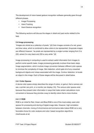  
FYP Task 3 Project Report Student ID:0822577
14	
  
The development of vision based gesture recognition software generally goes through
different phases.
• Image Processing
• Hand Tracking
• Hand Gesture recognition
The following sections will discuss the stages in detail and past works related to the
field.
2.4 Image processing
“Images are stored as a collection of pixels.” [4] Color Images consists of a red, green
and blue value, which is combined to allow colors to be represented. Grayscale images
are different however; “as pixels are represented by a single number ranging from 0 to
255, where 0 is very black and 255 is very white.” [4]
Image processing in computing is used to extract useful information form images to
perform some specific tasks. Image processing generally involves three basic steps.
Image segmentation, which involves image conversion between different color spaces
to minimize the complexity of image. Skin detection, which gets rid of any unwanted
background objects and noises associated with the image. Contour detection, to locate
an object in the image. Each of these stages will be discussed in detail below.
2.4.1 Color Spaces
A device color space simply describes the range of colors, or gamut, that a camera can
see, a printer can print, or a monitor can display (18). The various color spaces exist
because they present color information in ways that make certain calculations more
convenient or because they provide a way to identify colors that is more intuitive.
2.4.1.1 RGB
RGB is an initial for Red, Green and Blue.RGB is one of the most widely used color
spaces for processing and storing of digital image data. However, high correlation
between channels, mixing of chrominance and luminance data makes RGB not a very
favorable choice for color analysis and color- based recognition algorithms
(Vezhnevets et al)
 